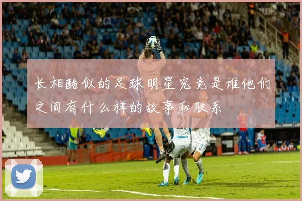 长相酷似的足球明星究竟是谁他们之间有什么样的故事和联系