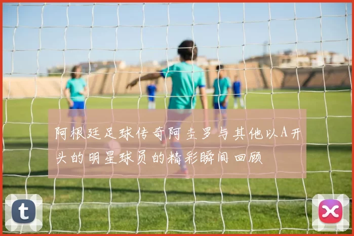 阿根廷足球传奇阿圭罗与其他以A开头的明星球员的精彩瞬间回顾