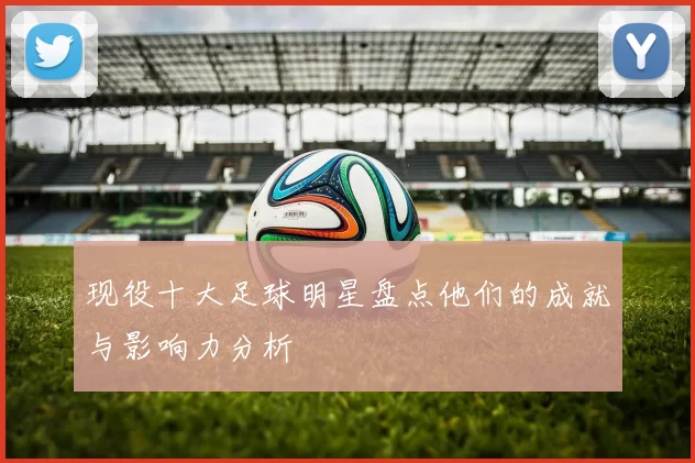 现役十大足球明星盘点他们的成就与影响力分析