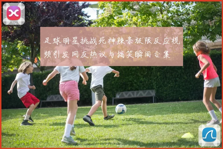 足球明星挑战死神辣条极限反应视频引发网友热议与搞笑瞬间合集