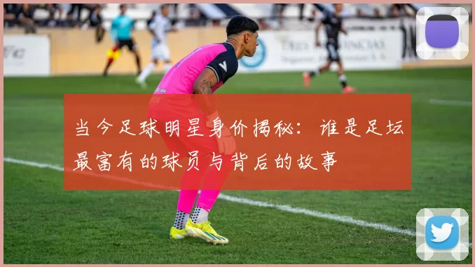 当今足球明星身价揭秘：谁是足坛最富有的球员与背后的故事