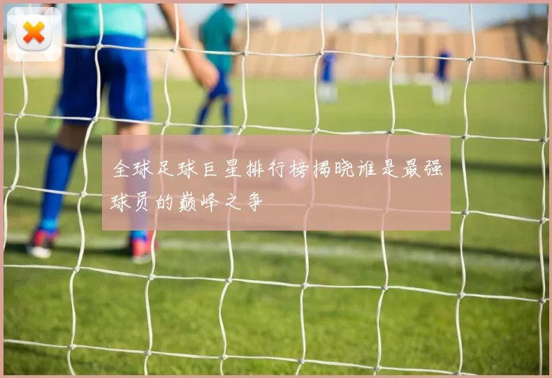 全球足球巨星排行榜揭晓谁是最强球员的巅峰之争