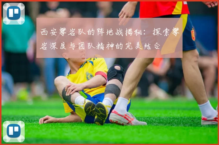 西安攀岩队的阵地战揭秘：探索攀岩深度与团队精神的完美结合