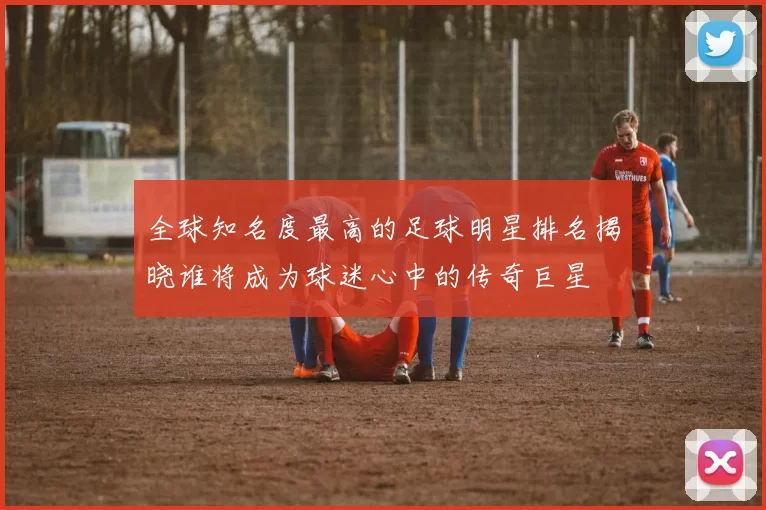 全球知名度最高的足球明星排名揭晓谁将成为球迷心中的传奇巨星