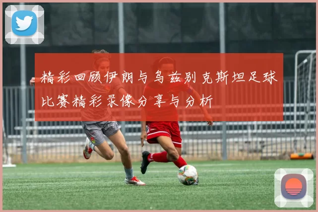 精彩回顾伊朗与乌兹别克斯坦足球比赛精彩录像分享与分析