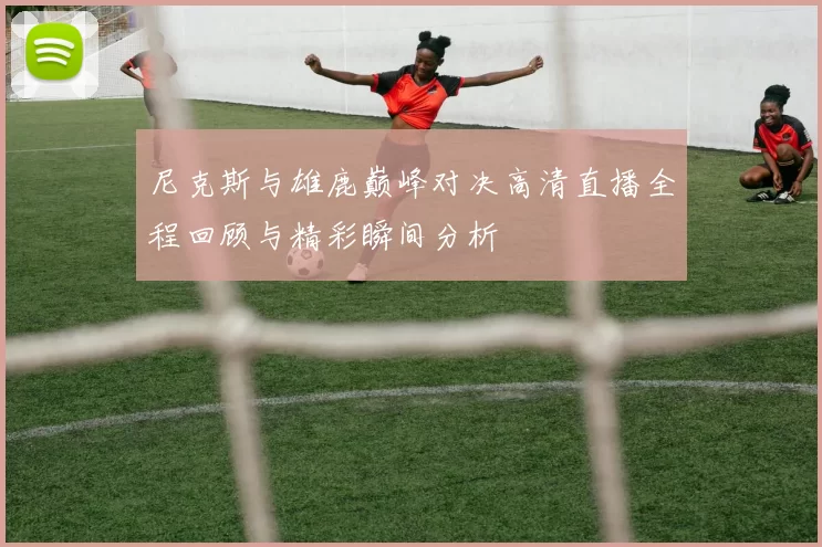 尼克斯与雄鹿巅峰对决高清直播全程回顾与精彩瞬间分析