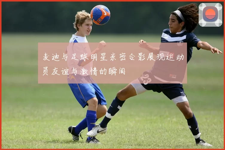 麦迪与足球明星亲密合影展现运动员友谊与激情的瞬间