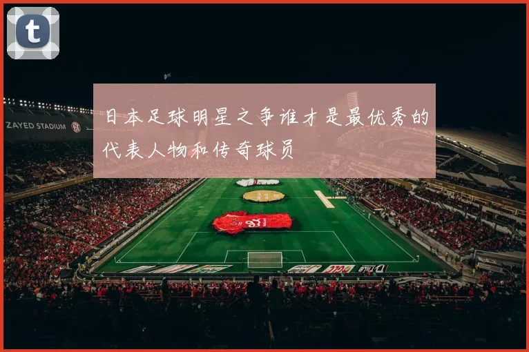 日本足球明星之争谁才是最优秀的代表人物和传奇球员