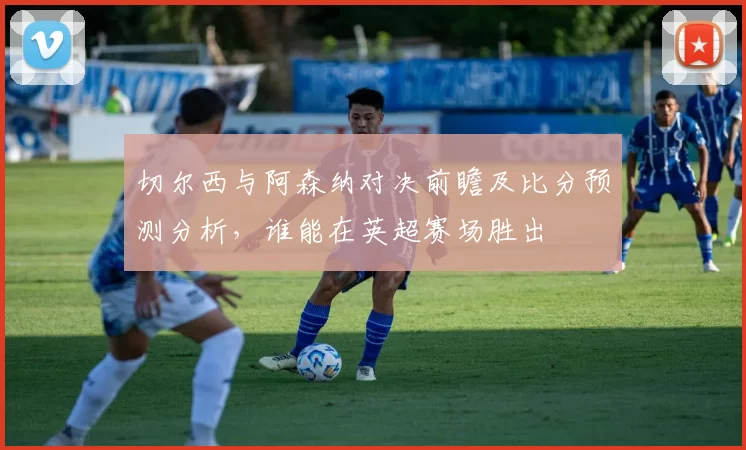 切尔西与阿森纳对决前瞻及比分预测分析，谁能在英超赛场胜出