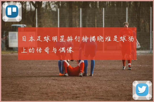 日本足球明星排行榜揭晓谁是球场上的传奇与偶像