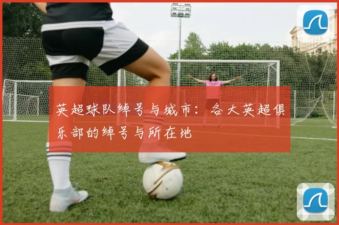 英超球队绰号与城市：各大英超俱乐部的绰号与所在地