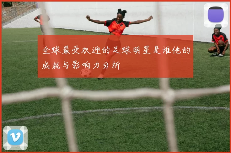 全球最受欢迎的足球明星是谁他的成就与影响力分析