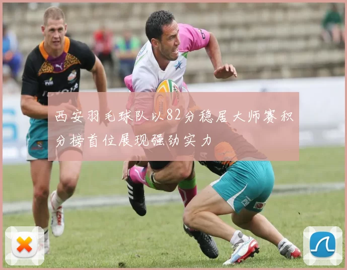 西安羽毛球队以82分稳居大师赛积分榜首位展现强劲实力