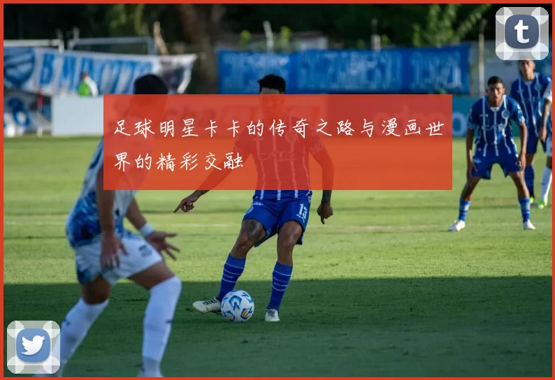 足球明星卡卡的传奇之路与漫画世界的精彩交融