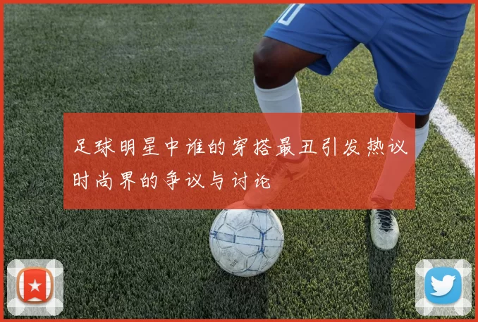 足球明星中谁的穿搭最丑引发热议时尚界的争议与讨论