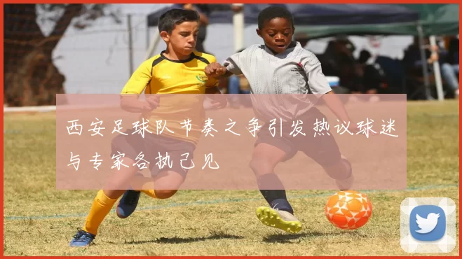 西安足球队节奏之争引发热议球迷与专家各执己见