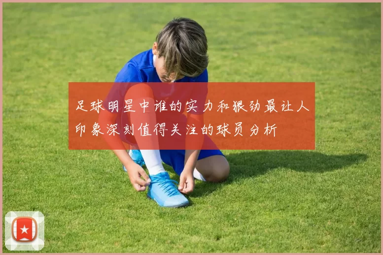 足球明星中谁的实力和狠劲最让人印象深刻值得关注的球员分析
