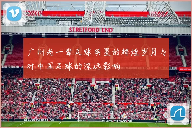 广州老一辈足球明星的辉煌岁月与对中国足球的深远影响